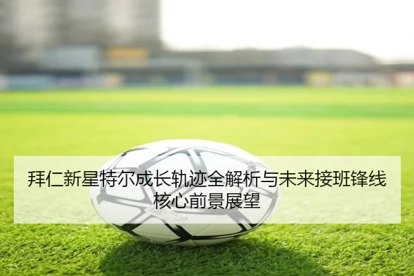 拜仁新星特尔成长轨迹全解析与未来接班锋线核心前景展望
