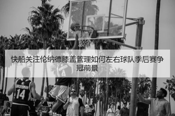 快船关注伦纳德膝盖管理如何左右球队季后赛争冠前景